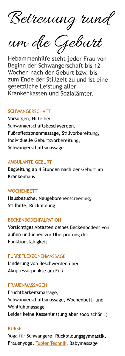 Betreuung rund um die Geburt Hebammenhilfe steht jeder Frau von Beginn der Schwangerschaft bis 12 Wochen nach der Geburt bzw. bis zum Ende der Stillzeit zu und ist eine gesetzliche Leistung aller Krankenkassen und Sozialämter.  SCHWANGERSCHAFT Vorsorgen, Hilfe bei Schwangerschaftsbeschwerden, Fußreflexzonenmassage, Stillvorbereitung, individuelle Geburtsvorbereitung, Schwangerschaftsmassage  AMBULANTE GEBURT Begleitung ab 4 Stunden nach der Geburt im Krankenhaus  WOCHENBETT Hausbesuche, Neugeborenenscreening, Stillhilfe, Rückbildung  Beckenbodenpalpation Vorsichtiges Abtasten deines Beckenbodens von außen und innen zur Überprüfung der Funktionsfähigkeit   Fußreflexzonenmassage Linderung von Beschwerden über Akupressurpunkte am Fuß  Frauenmassagen Fruchtbarkeitsmassage, Schwangerschaftsmassage, Wochenbett- und  Wohlfühlmassage Leider keine Kassenleistung aber sooo schön :)  KURSE Yoga für Schwangere, Rückbildungsgymnastik, Frauenyoga, Tupler Technik, Babymassage