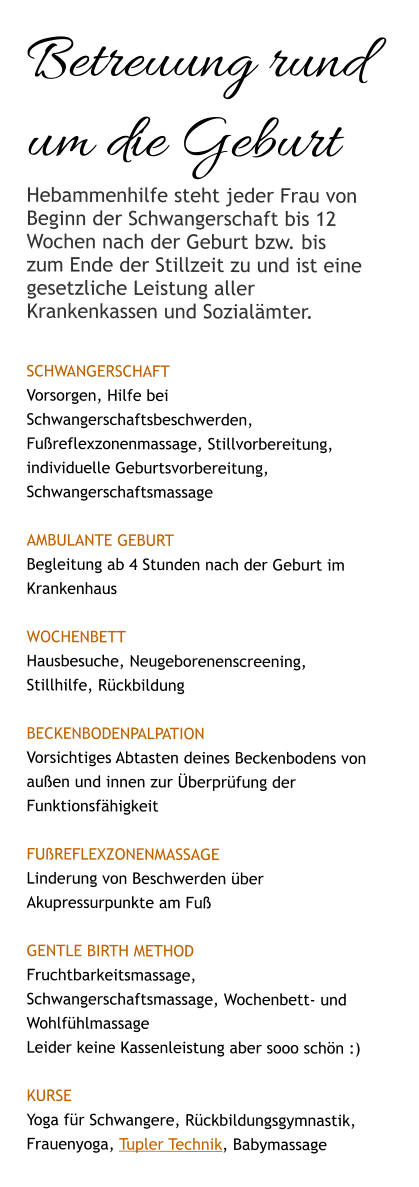 Betreuung rund um die Geburt Hebammenhilfe steht jeder Frau von Beginn der Schwangerschaft bis 12 Wochen nach der Geburt bzw. bis zum Ende der Stillzeit zu und ist eine gesetzliche Leistung aller Krankenkassen und Sozialämter.  SCHWANGERSCHAFT Vorsorgen, Hilfe bei Schwangerschaftsbeschwerden, Fußreflexzonenmassage, Stillvorbereitung, individuelle Geburtsvorbereitung, Schwangerschaftsmassage  AMBULANTE GEBURT Begleitung ab 4 Stunden nach der Geburt im Krankenhaus  WOCHENBETT Hausbesuche, Neugeborenenscreening, Stillhilfe, Rückbildung  Beckenbodenpalpation Vorsichtiges Abtasten deines Beckenbodens von außen und innen zur Überprüfung der Funktionsfähigkeit   Fußreflexzonenmassage Linderung von Beschwerden über Akupressurpunkte am Fuß  Gentle Birth Method Fruchtbarkeitsmassage, Schwangerschaftsmassage, Wochenbett- und  Wohlfühlmassage Leider keine Kassenleistung aber sooo schön :)  KURSE Yoga für Schwangere, Rückbildungsgymnastik, Frauenyoga, Tupler Technik, Babymassage